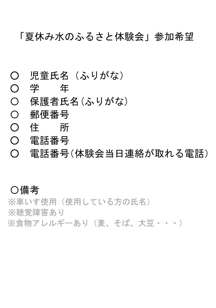 「夏休み水のふるさと体験会」参加希望 児童氏名(ふりがな) 学年 保護者氏名(ふりがな) 郵便番号 住所 電話番号 電話番号(体験会当日連絡が取れる電話) 備考 ※車いす使用(使用している方の氏名) ※聴覚障害あり ※食物アレルギーあり(麦、そば、大豆・・・)