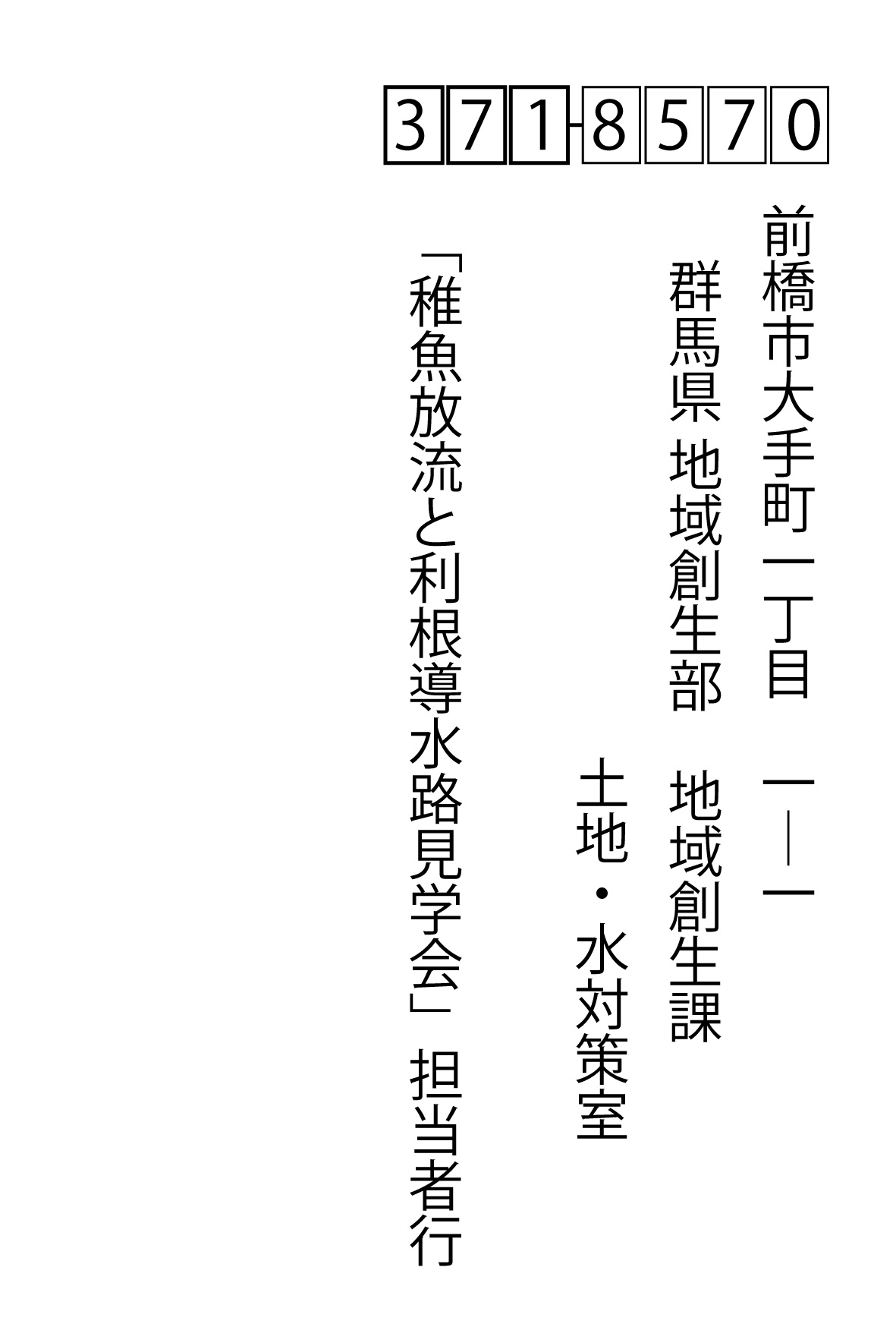 〒371-8570前橋市大手町一丁目　1―1	群馬県 地域創生部　地域創生課 土地・水対策室 土地利用・水資源係内　「稚魚放流と利根導水路見学会」担当者行