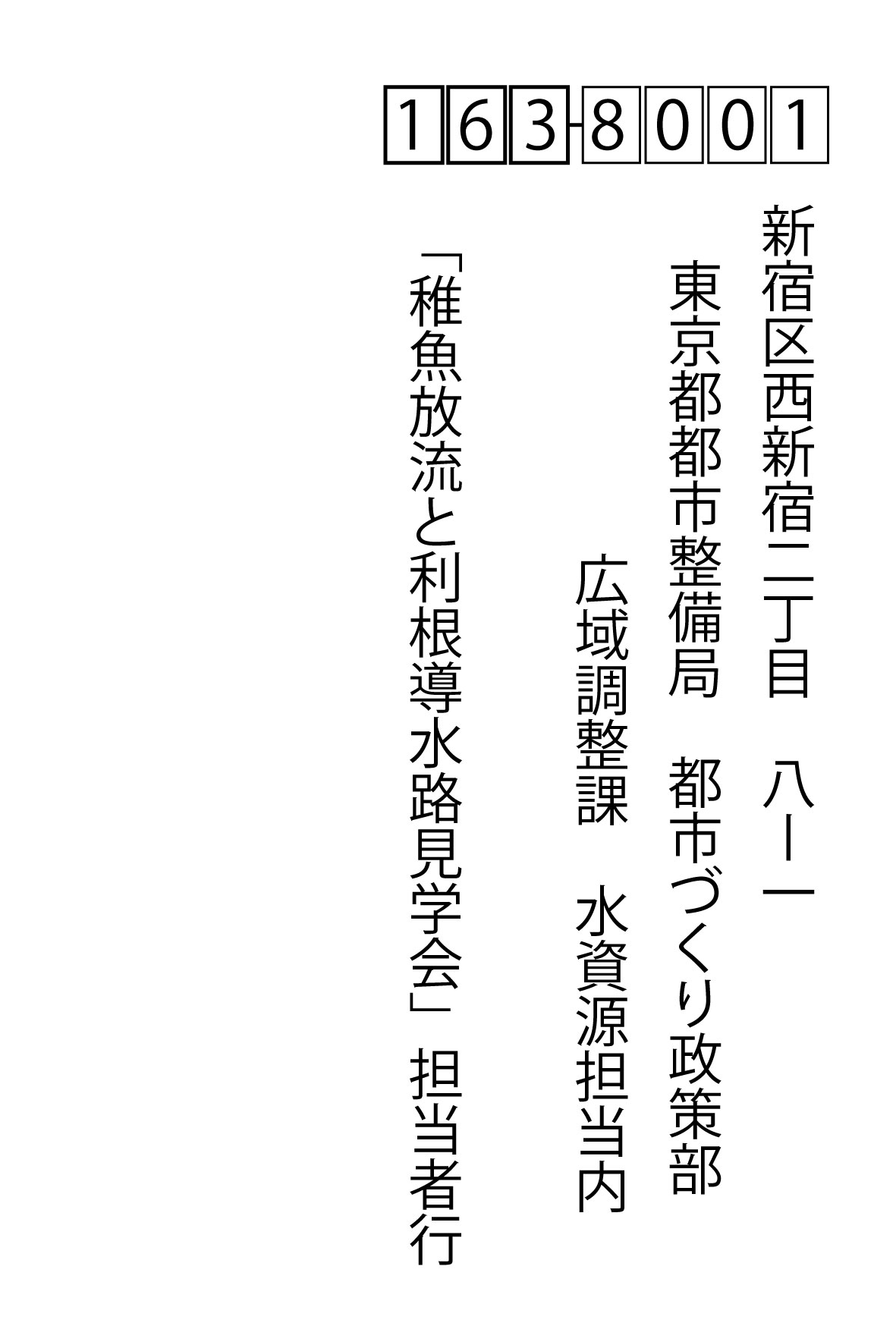 〒163-8001 新宿区西新宿二丁目8ー1 東京都都市整備局 都市づくり政策部 広域調整可 水資源担当内 「稚魚放流と利根導水路見学会」担当者行